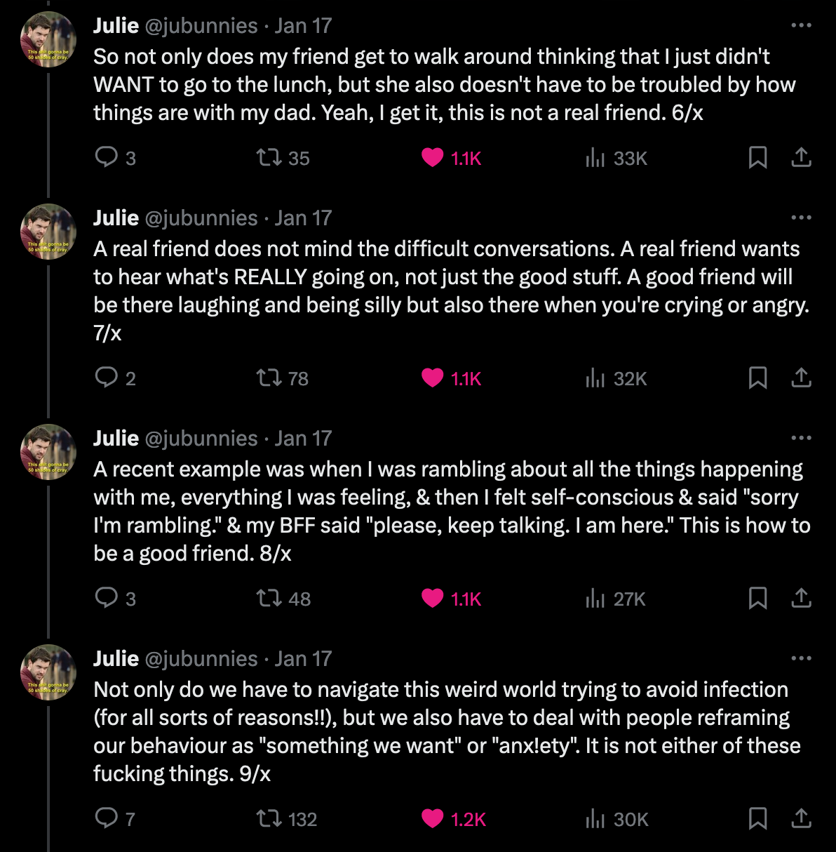 Screenshot 2 of 3 of twitter thread from Julie at jubunnies. So not only does my friend get to walk around thinking that I just didn't WANT to go to the lunch, but she also doesn't have to be troubled by how things are with my dad. Yeah, I get it, this is not a real friend. A real friend does not mind the difficult conversations. A real friend wants to hear what's REALLY going on, not just the good stuff. A good friend will be there laughing and being silly but also there when you're crying or angry. A recent example was when I was rambling about all the things happening with me, everything I was feeling, & then I felt self-conscious & said 'sorry I'm rambling.' & my BFF said 'please, keep talking. I am here.' This is how to be a good friend. Not only do we have to navigate this weird world trying to avoid infection (for all sorts of reasons!!), but we also have to deal with people reframing our behaviour as quote 'something we want' or 'anxiety'. It is not either of these fucking things.